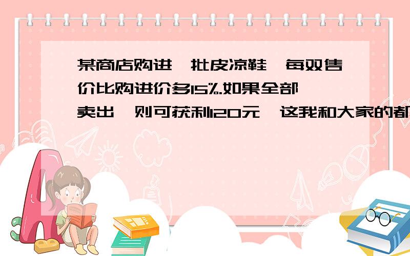 某商店购进一批皮凉鞋,每双售价比购进价多15%.如果全部卖出,则可获利120元,这我和大家的都不一样他们都有如果只卖80双,则差64元才够成本.可我没有只有求这批皮凉鞋的购进假