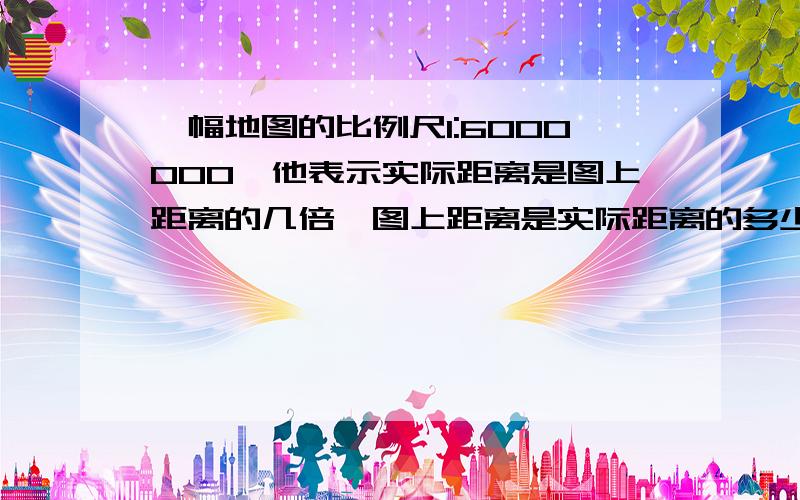 一幅地图的比例尺1:6000000,他表示实际距离是图上距离的几倍,图上距离是实际距离的多少