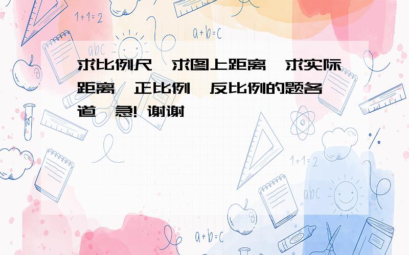 求比例尺、求图上距离、求实际距离、正比例、反比例的题各一道,急! 谢谢