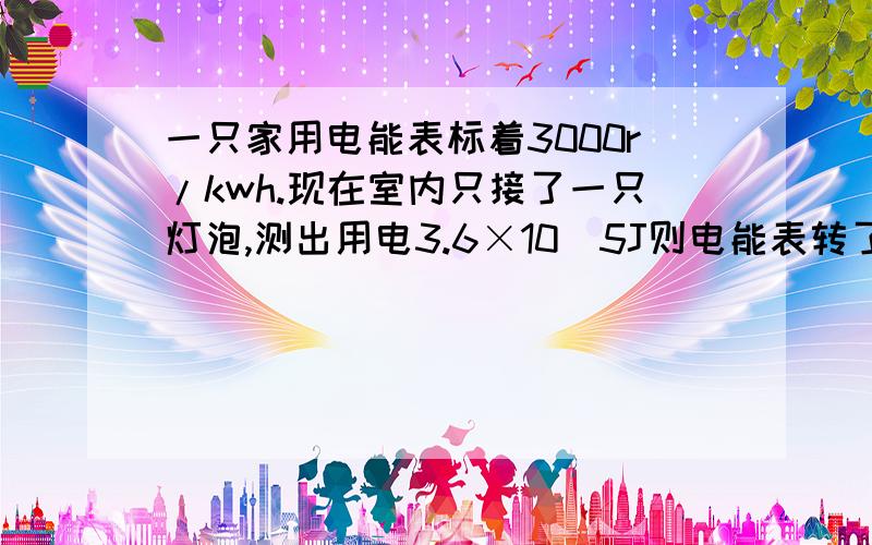 一只家用电能表标着3000r/kwh.现在室内只接了一只灯泡,测出用电3.6×10^5J则电能表转了多少圈一个电能表消耗1kw.h电能转600圈.用电3.6×10^5J,求转了多少圈?