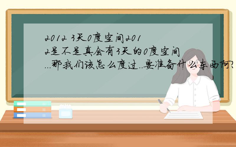 2012 3天0度空间2012是不是真会有3天的0度空间...那我们该怎么度过..要准备什么东西阿?还是等死 别一大堆发复制过来...真的会死很人吗?