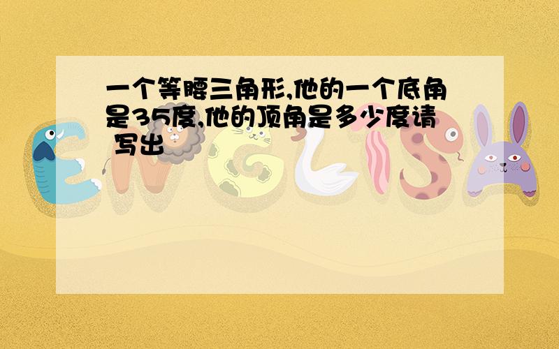 一个等腰三角形,他的一个底角是35度,他的顶角是多少度请 写出