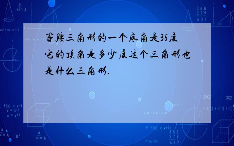 等腰三角形的一个底角是35度它的顶角是多少度这个三角形也是什么三角形.