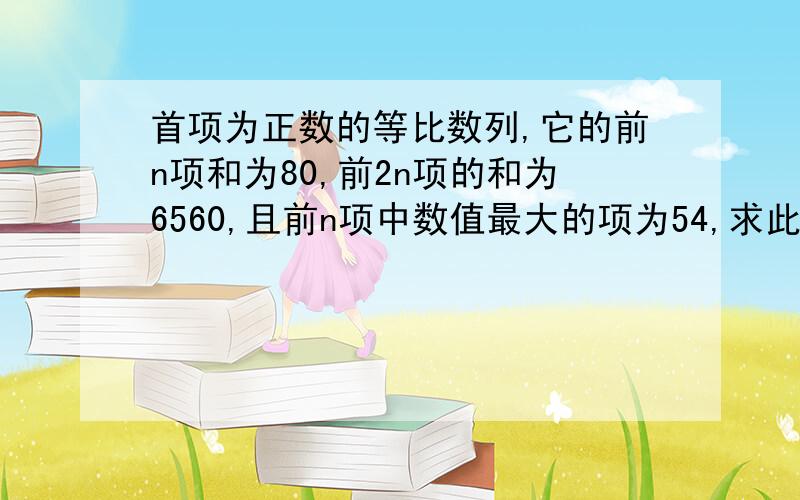 首项为正数的等比数列,它的前n项和为80,前2n项的和为6560,且前n项中数值最大的项为54,求此数列的首项和公