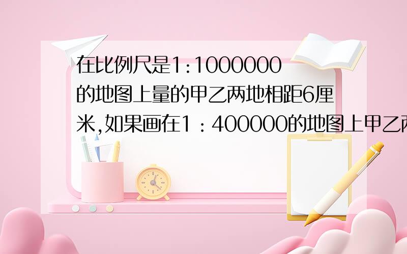 在比例尺是1:1000000的地图上量的甲乙两地相距6厘米,如果画在1：400000的地图上甲乙两地的距离是（ ）厘米