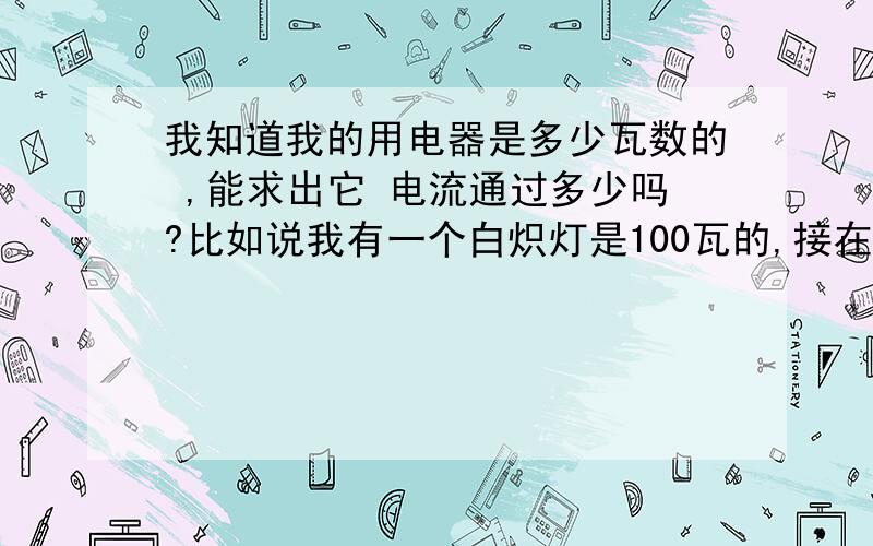 我知道我的用电器是多少瓦数的 ,能求出它 电流通过多少吗?比如说我有一个白炽灯是100瓦的,接在220V电