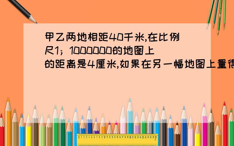 甲乙两地相距40千米,在比例尺1；1000000的地图上的距离是4厘米,如果在另一幅地图上量得甲乙两地之间的距离是8厘米,那麽这幅地图的比例尺是?