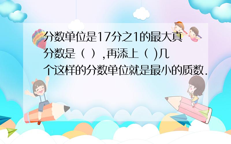 分数单位是17分之1的最大真分数是（ ）,再添上（ )几个这样的分数单位就是最小的质数.