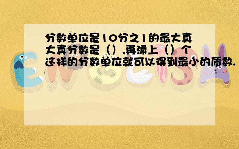 分数单位是10分之1的最大真大真分数是（）,再添上（）个这样的分数单位就可以得到最小的质数.