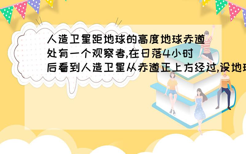 人造卫星距地球的高度地球赤道处有一个观察者,在日落4小时后看到人造卫星从赤道正上方经过,设地球半径为R,求人造卫星距赤道的高度?急额