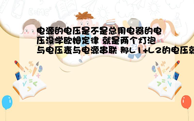 电源的电压是不是总用电器的电压没学欧姆定律 就是两个灯泡与电压表与电源串联 那L1+L2的电压就是电源电压吗?可以证明吗?对对对 就是这样 但是就一个电压表一个电源就可以串呀 ,.