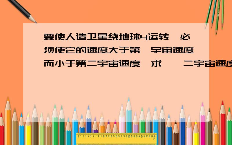 要使人造卫星绕地球4运转,必须使它的速度大于第一宇宙速度而小于第二宇宙速度,求一、二宇宙速度第一宇宙计算公式为u1=gR的平方根（米/秒）,g=9.8米/秒的平方,R=6.4x10d的6次方米