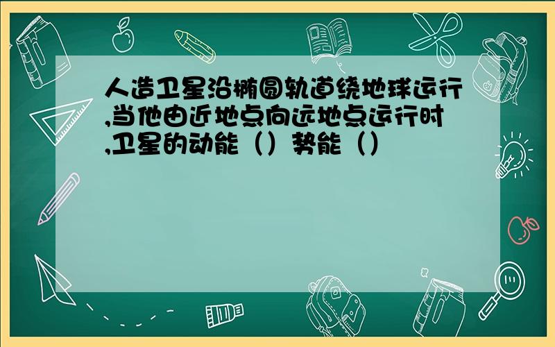 人造卫星沿椭圆轨道绕地球运行,当他由近地点向远地点运行时,卫星的动能（）势能（）