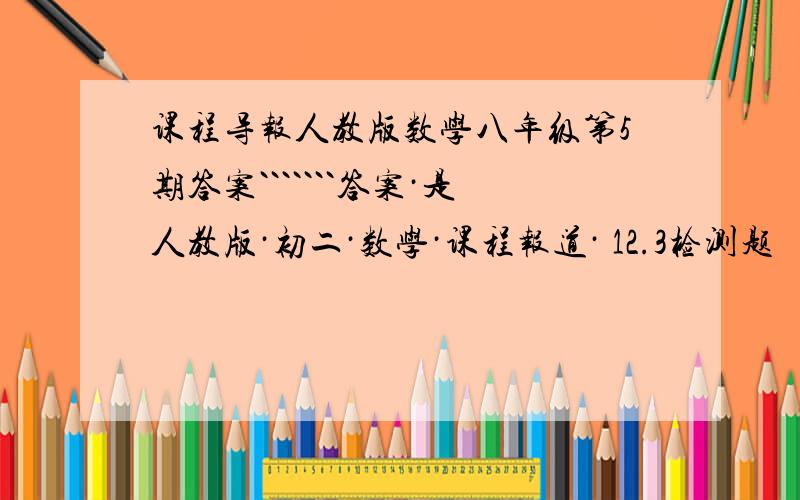 课程导报人教版数学八年级第5期答案```````答案·是人教版·初二·数学·课程报道· 12.3检测题