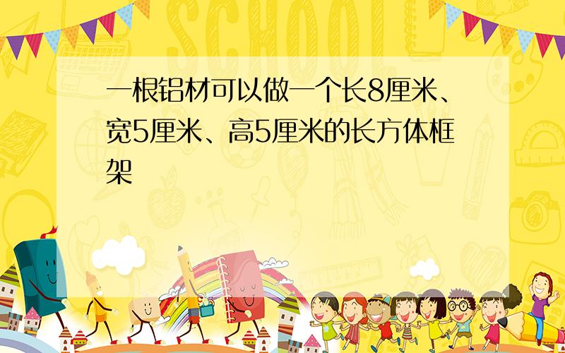 一根铝材可以做一个长8厘米、宽5厘米、高5厘米的长方体框架