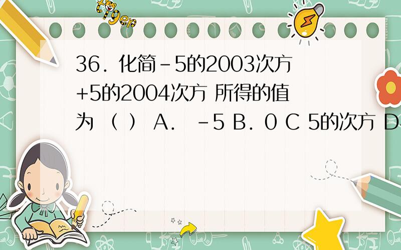 36．化简-5的2003次方+5的2004次方 所得的值为 （ ） A． -5 B．0 C 5的次方 D4乘5的2003次方．为什么