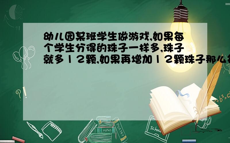 幼儿园某班学生做游戏,如果每个学生分得的珠子一样多,珠子就多１２颗,如果再增加１２颗珠子那么每个学.生正好分得１２颗珠子.班上学生多少?原来有多少珠子?