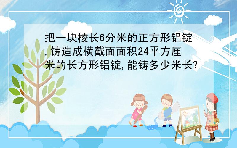 把一块棱长6分米的正方形铝锭,铸造成横截面面积24平方厘米的长方形铝锭,能铸多少米长?