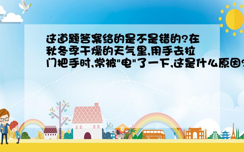 这道题答案给的是不是错的?在秋冬季干燥的天气里,用手去拉门把手时,常被