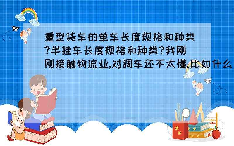 重型货车的单车长度规格和种类?半挂车长度规格和种类?我刚刚接触物流业,对调车还不太懂.比如什么是平板 高栏 三桥 二桥 大概什么吨位什么的还不清楚,