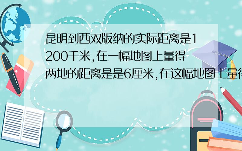 昆明到西双版纳的实际距离是1200千米,在一幅地图上量得两地的距离是是6厘米,在这幅地图上量得泸西到丽江的地图上距离是4厘米,泸西到丽江的实际距离是多少千