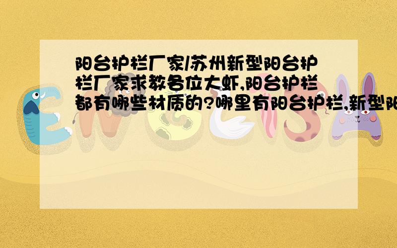 阳台护栏厂家/苏州新型阳台护栏厂家求教各位大虾,阳台护栏都有哪些材质的?哪里有阳台护栏,新型阳台护栏的厂家.我是苏州这边的.