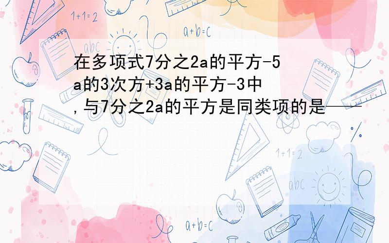 在多项式7分之2a的平方-5a的3次方+3a的平方-3中,与7分之2a的平方是同类项的是——