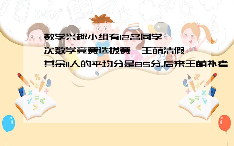 数学兴趣小组有12名同学,一次数学竞赛选拔赛,王萌清假,其余11人的平均分是85分.后来王萌补考,成绩比12人的平均成绩还高5.王萌考了多少分?解方程