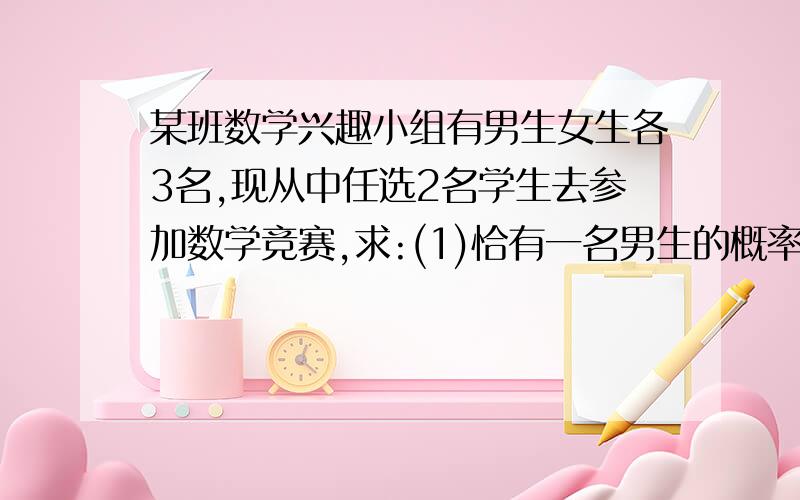 某班数学兴趣小组有男生女生各3名,现从中任选2名学生去参加数学竞赛,求:(1)恰有一名男生的概率是多少...某班数学兴趣小组有男生女生各3名,现从中任选2名学生去参加数学竞赛,求:(1)恰有一