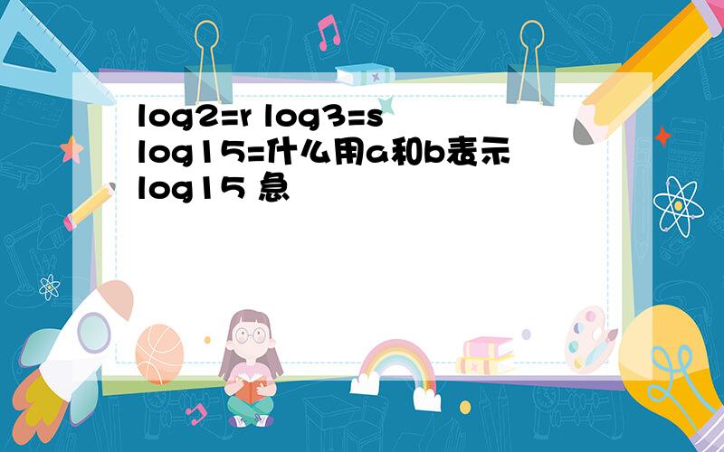 log2=r log3=s log15=什么用a和b表示log15 急