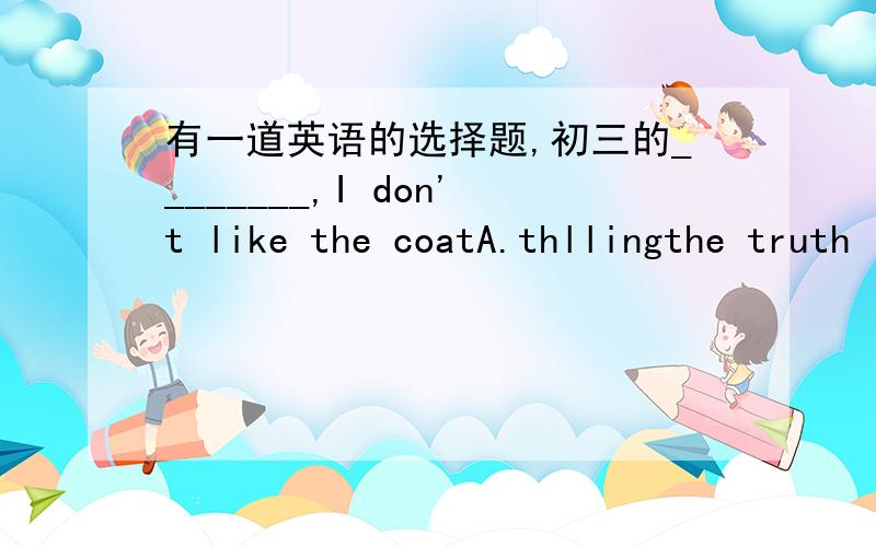 有一道英语的选择题,初三的________,I don't like the coatA.thllingthe truth   B.telling a truth  C.tell you truth  D.to tell the truth.选哪个答案,为什么?究竟选哪一个啊？是单选题耶