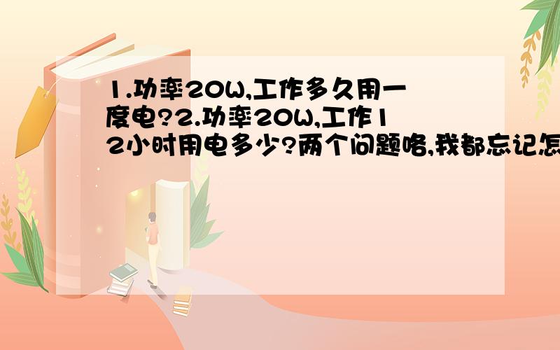 1.功率20W,工作多久用一度电?2.功率20W,工作12小时用电多少?两个问题咯,我都忘记怎算了...悲剧