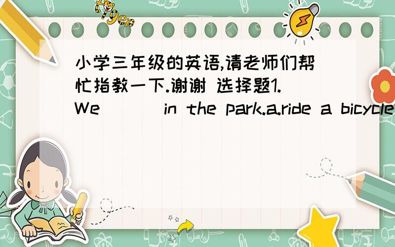 小学三年级的英语,请老师们帮忙指教一下.谢谢 选择题1.We (　）in the park.a.ride a bicycle    b.riding bicycles    c.ride bicycles2．Winter is cold.the wind （    ）.a.blowing     b.blow   c.blows