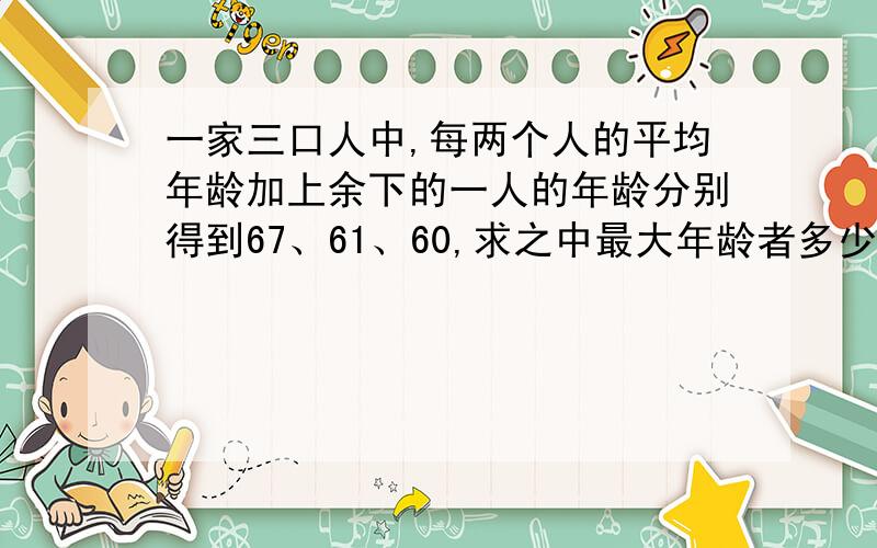 一家三口人中,每两个人的平均年龄加上余下的一人的年龄分别得到67、61、60,求之中最大年龄者多少岁