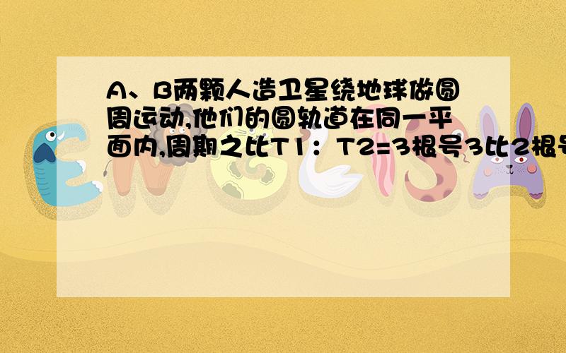 A、B两颗人造卫星绕地球做圆周运动,他们的圆轨道在同一平面内,周期之比T1：T2=3根号3比2根号2.若两颗卫星的最近距离等于地球的半径R,求这两科卫星的周期各是多少?从两颗卫星相距最近开