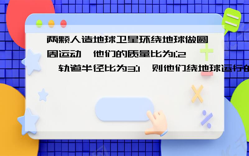 两颗人造地球卫星环绕地球做圆周运动,他们的质量比为1:2,轨道半径比为3:1,则他们绕地球运行的线速度比是_______;向心力的比是______写出过程啊  ~~谢谢了啊