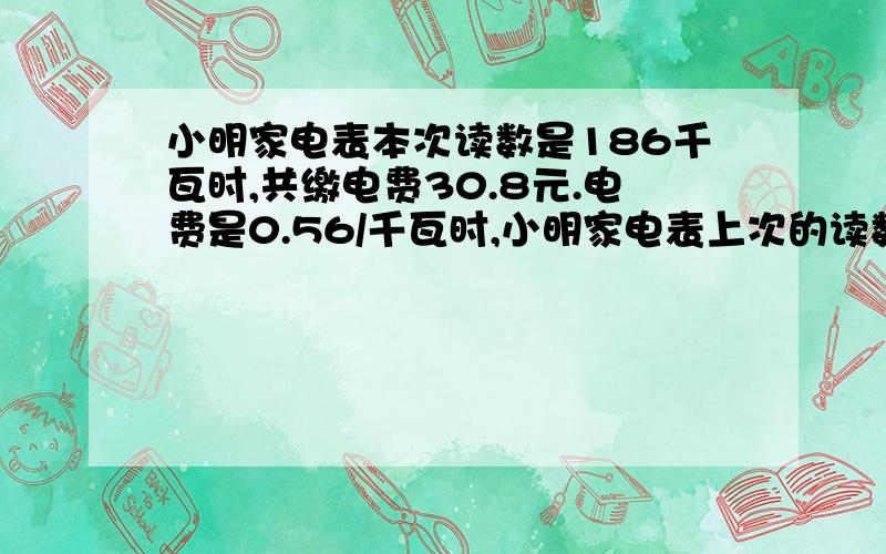 小明家电表本次读数是186千瓦时,共缴电费30.8元.电费是0.56/千瓦时,小明家电表上次的读数是多少?(用方程解)