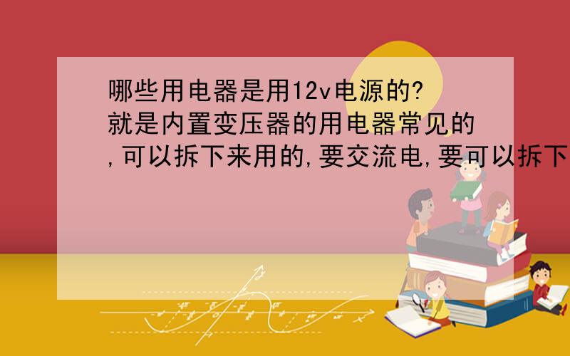 哪些用电器是用12v电源的?就是内置变压器的用电器常见的,可以拆下来用的,要交流电,要可以拆下来用的撒.