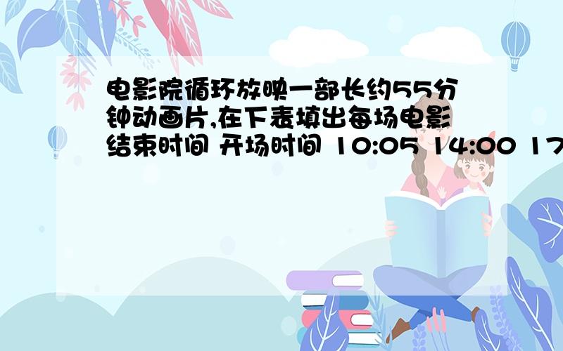 电影院循环放映一部长约55分钟动画片,在下表填出每场电影结束时间 开场时间 10:05 14:00 17:40 20:15