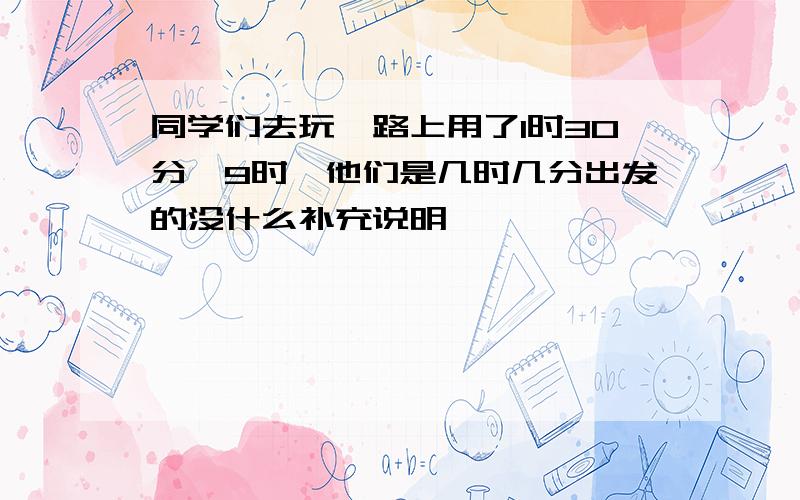 同学们去玩,路上用了1时30分,9时,他们是几时几分出发的没什么补充说明