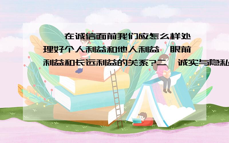 一、在诚信面前我们应怎么样处理好个人利益和他人利益、眼前利益和长远利益的关系?二、诚实与隐私不能共存,将城市就没有隐私,要隐私就做不到诚实.这句话有道理吗?为什么?