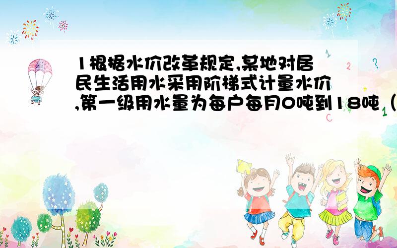 1根据水价改革规定,某地对居民生活用水采用阶梯式计量水价,第一级用水量为每户每月0吨到18吨（含18吨),每吨收1.2元.第二级用水量为每户每月18吨到25吨（含25吨),每吨为1.8元.每户每月用水