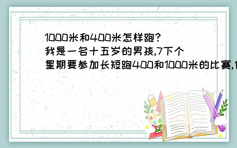 1000米和400米怎样跑?我是一名十五岁的男孩,7下个星期要参加长短跑400和1000米的比赛,他们分别怎样跑?还有5天怎么练习呢?现在400米成绩1分07 .1000米成绩3分36