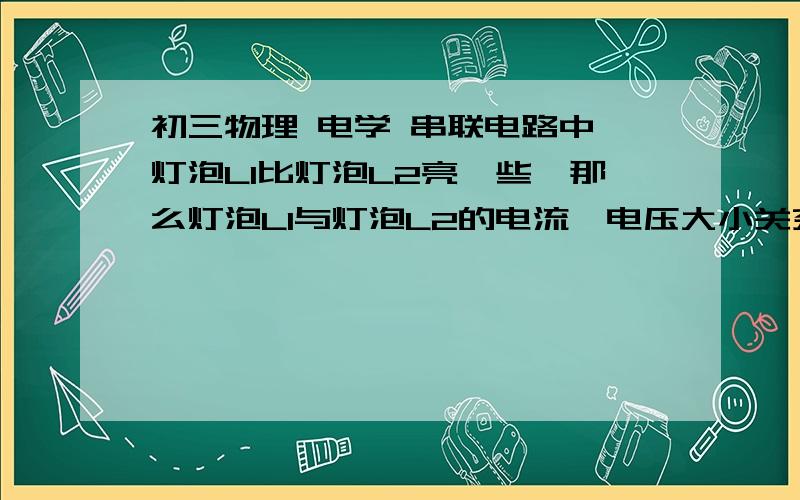 初三物理 电学 串联电路中,灯泡L1比灯泡L2亮一些,那么灯泡L1与灯泡L2的电流,电压大小关系分初三物理 电学串联电路中,灯泡L1比灯泡L2亮一些,那么灯泡L1与灯泡L2的电流,电压大小关系分别是什