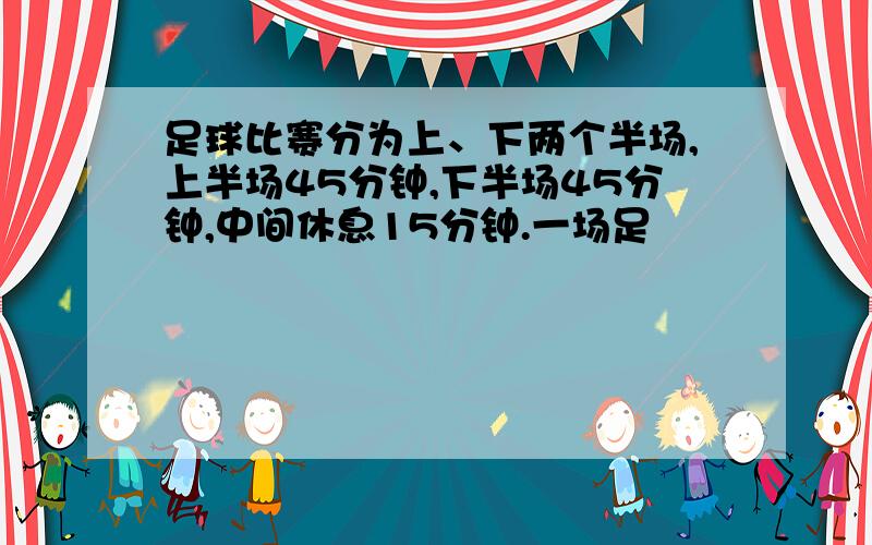 足球比赛分为上、下两个半场,上半场45分钟,下半场45分钟,中间休息15分钟.一场足