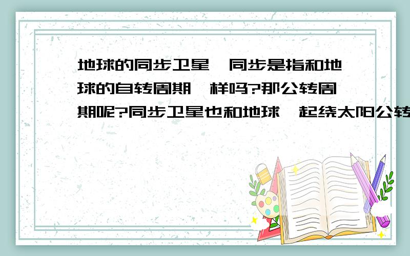 地球的同步卫星,同步是指和地球的自转周期一样吗?那公转周期呢?同步卫星也和地球一起绕太阳公转吗?