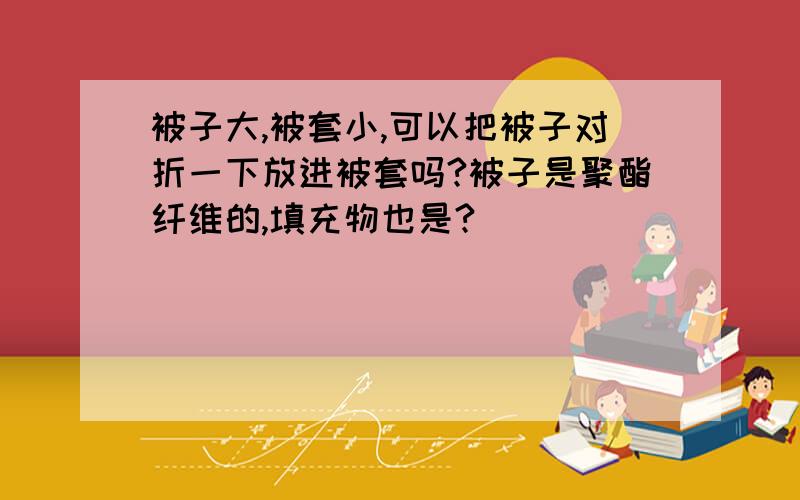 被子大,被套小,可以把被子对折一下放进被套吗?被子是聚酯纤维的,填充物也是?