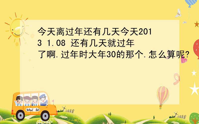 今天离过年还有几天今天2013 1.08 还有几天就过年了啊.过年时大年30的那个.怎么算呢?