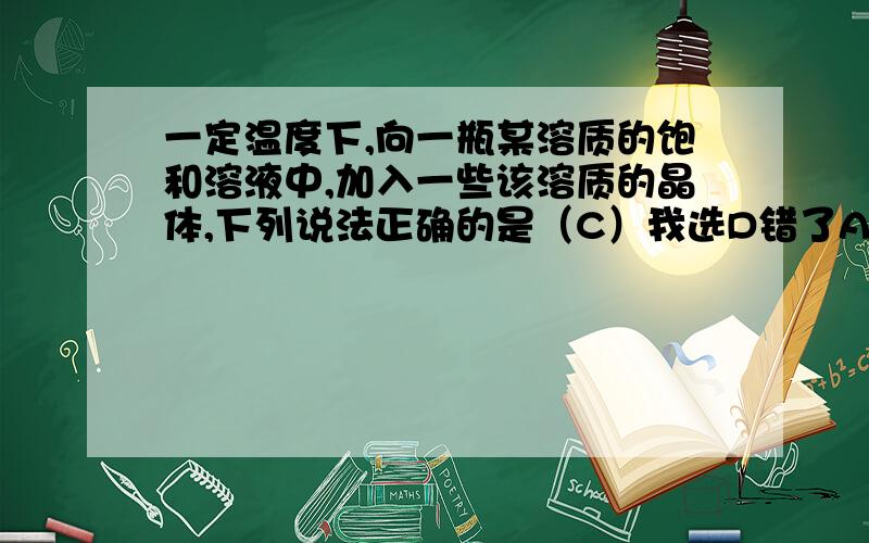 一定温度下,向一瓶某溶质的饱和溶液中,加入一些该溶质的晶体,下列说法正确的是（C）我选D错了A晶体质量变少 B溶质的质量分数增大C晶体质量不变 D溶质的溶解度变化解析下A B D 为什么不