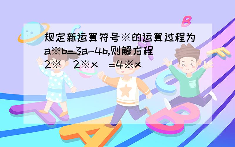 规定新运算符号※的运算过程为a※b=3a-4b,则解方程2※(2※x)=4※x